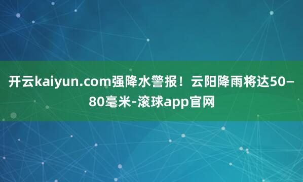 开云kaiyun.com强降水警报！云阳降雨将达50—80毫米-滚球app官网