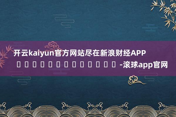 开云kaiyun官方网站尽在新浪财经APP            													-滚球app官网