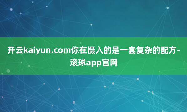 开云kaiyun.com你在摄入的是一套复杂的配方-滚球app官网