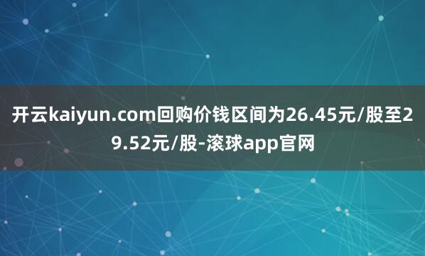 开云kaiyun.com回购价钱区间为26.45元/股至29.52元/股-滚球app官网