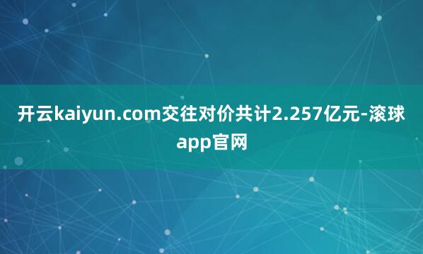 开云kaiyun.com交往对价共计2.257亿元-滚球app官网