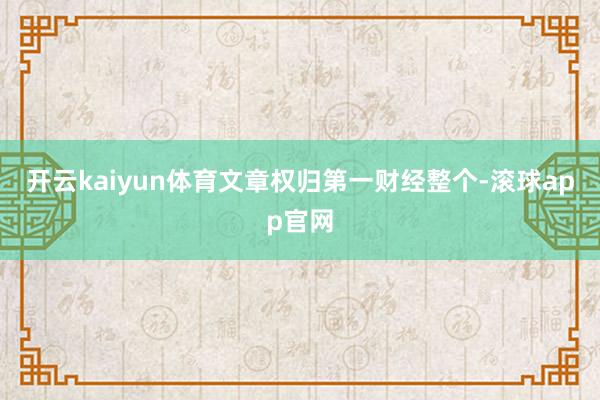 开云kaiyun体育文章权归第一财经整个-滚球app官网