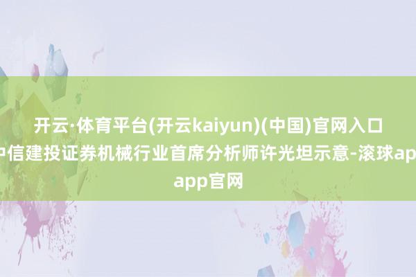 开云·体育平台(开云kaiyun)(中国)官网入口登录中信建投证券机械行业首席分析师许光坦示意-滚球app官网