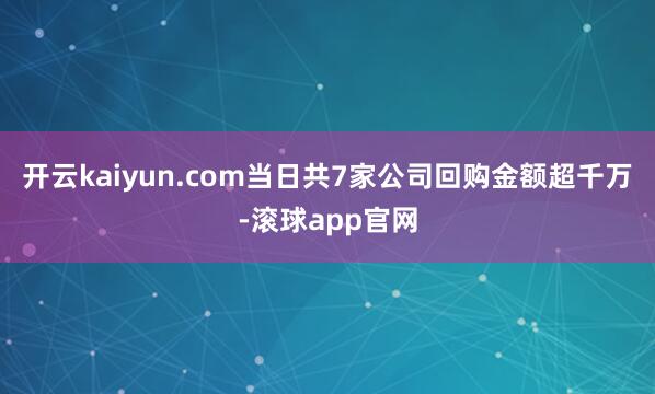 开云kaiyun.com当日共7家公司回购金额超千万-滚球app官网