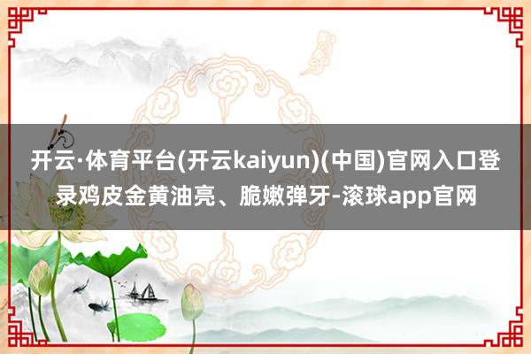 开云·体育平台(开云kaiyun)(中国)官网入口登录鸡皮金黄油亮、脆嫩弹牙-滚球app官网