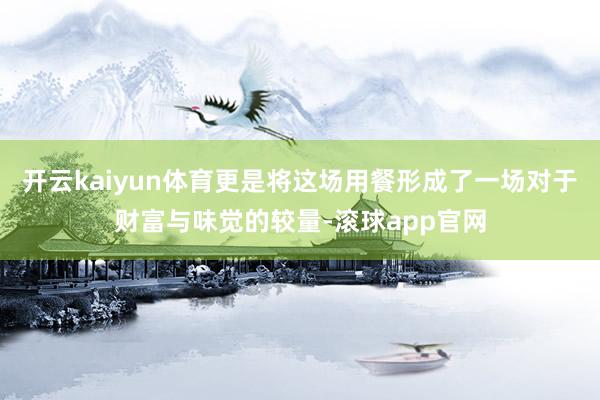 开云kaiyun体育更是将这场用餐形成了一场对于财富与味觉的较量-滚球app官网