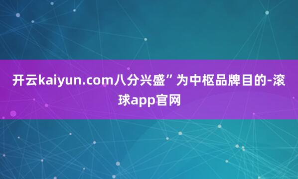 开云kaiyun.com八分兴盛”为中枢品牌目的-滚球app官网
