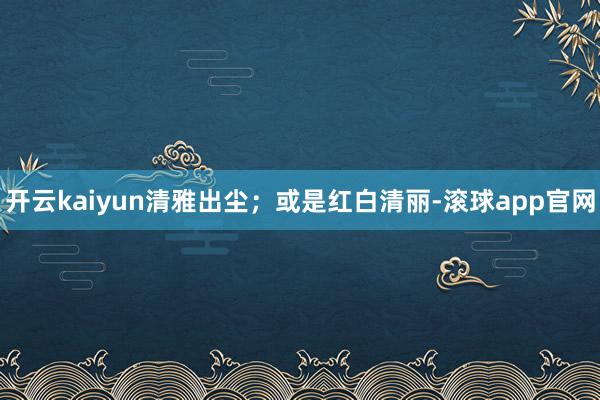 开云kaiyun清雅出尘；或是红白清丽-滚球app官网