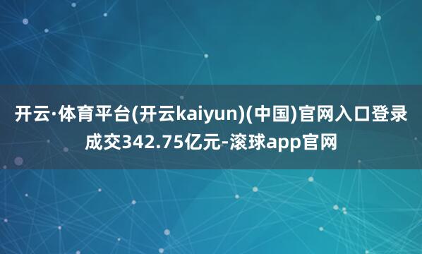 开云·体育平台(开云kaiyun)(中国)官网入口登录成交342.75亿元-滚球app官网