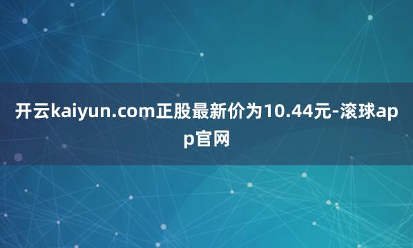 开云kaiyun.com正股最新价为10.44元-滚球app官网