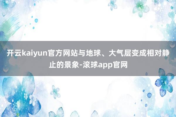 开云kaiyun官方网站与地球、大气层变成相对静止的景象-滚球app官网