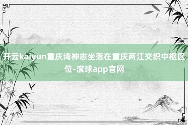 开云kaiyun重庆湾神志坐落在重庆两江交织中枢区位-滚球app官网