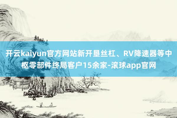 开云kaiyun官方网站新开垦丝杠、RV降速器等中枢零部件终局客户15余家-滚球app官网