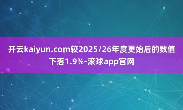 开云kaiyun.com较2025/26年度更始后的数值下落1.9%-滚球app官网