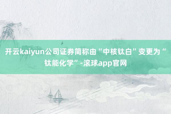 开云kaiyun公司证券简称由“中核钛白”变更为“钛能化学”-滚球app官网