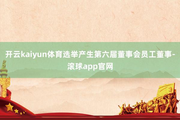 开云kaiyun体育选举产生第六届董事会员工董事-滚球app官网