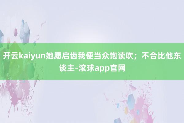 开云kaiyun她愿启齿我便当众饱读吹；不合比他东谈主-滚球app官网