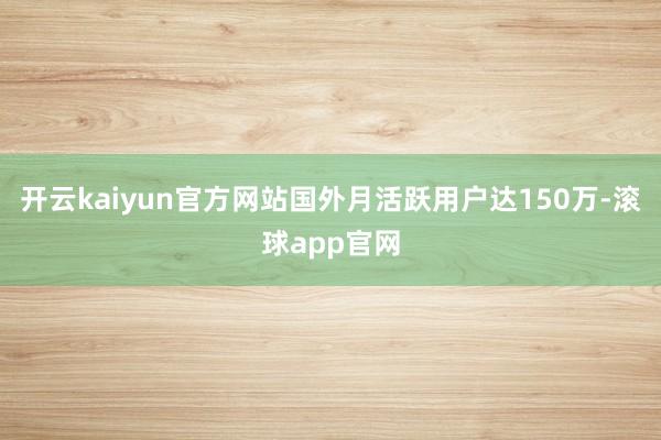 开云kaiyun官方网站国外月活跃用户达150万-滚球app官网