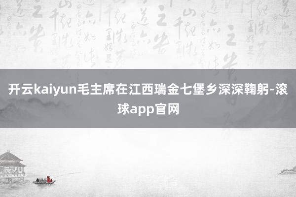 开云kaiyun毛主席在江西瑞金七堡乡深深鞠躬-滚球app官网