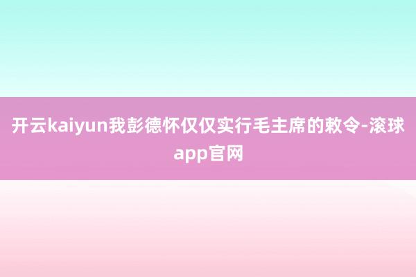 开云kaiyun我彭德怀仅仅实行毛主席的敕令-滚球app官网