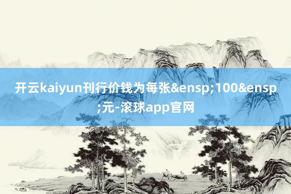 开云kaiyun刊行价钱为每张&ensp;100&ensp;元-滚球app官网