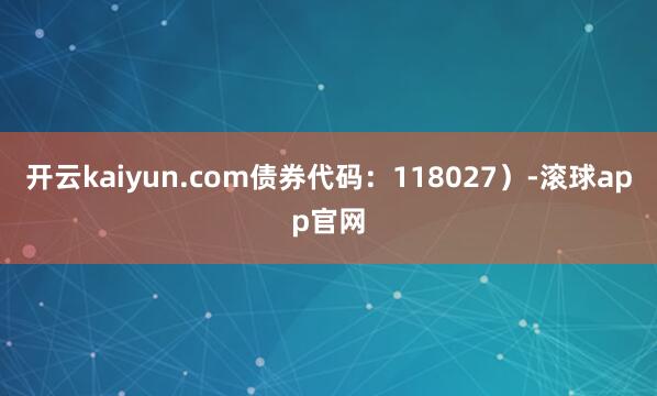 开云kaiyun.com债券代码：118027）-滚球app官网