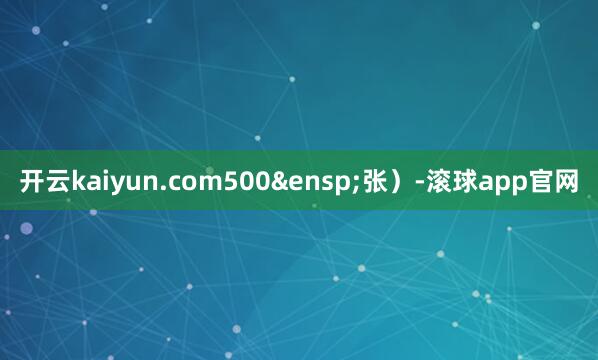 开云kaiyun.com500&ensp;张）-滚球app官网