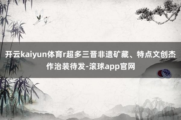 开云kaiyun体育r超多三晋非遗矿藏、特点文创杰作治装待发-滚球app官网
