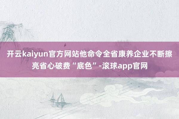 开云kaiyun官方网站他命令全省康养企业不断擦亮省心破费“底色”-滚球app官网