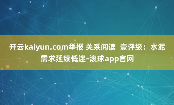 开云kaiyun.com举报 关系阅读  壹评级：水泥需求延续低迷-滚球app官网