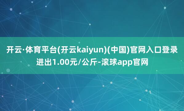 开云·体育平台(开云kaiyun)(中国)官网入口登录进出1.00元/公斤-滚球app官网