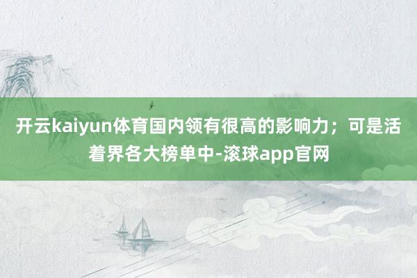 开云kaiyun体育国内领有很高的影响力；可是活着界各大榜单中-滚球app官网