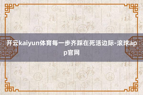 开云kaiyun体育每一步齐踩在死活边际-滚球app官网