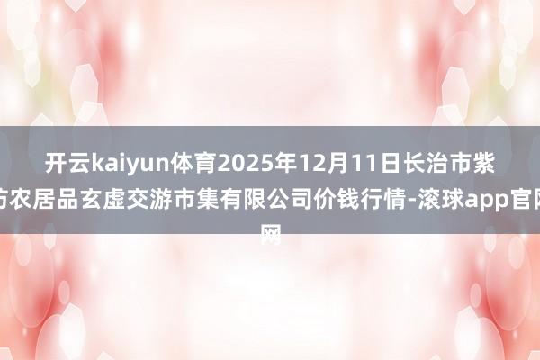 开云kaiyun体育2025年12月11日长治市紫坊农居品玄虚交游市集有限公司价钱行情-滚球app官网
