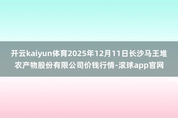 开云kaiyun体育2025年12月11日长沙马王堆农产物股份有限公司价钱行情-滚球app官网