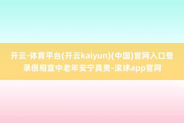 开云·体育平台(开云kaiyun)(中国)官网入口登录很相宜中老年安宁真贵-滚球app官网