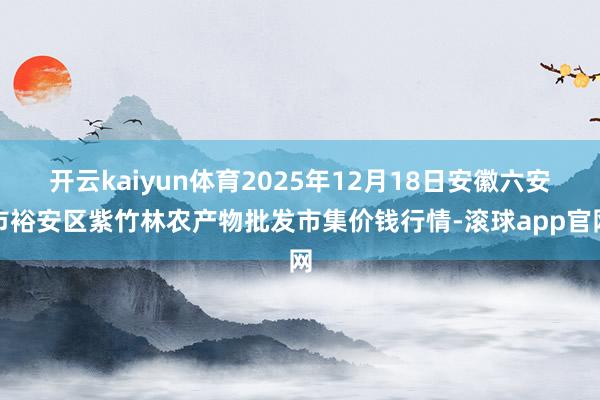 开云kaiyun体育2025年12月18日安徽六安市裕安区紫竹林农产物批发市集价钱行情-滚球app官网