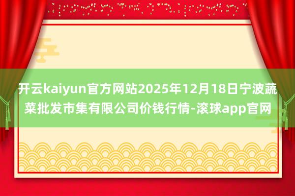 开云kaiyun官方网站2025年12月18日宁波蔬菜批发市集有限公司价钱行情-滚球app官网