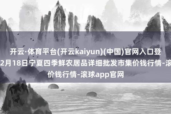 开云·体育平台(开云kaiyun)(中国)官网入口登录2025年12月18日宁夏四季鲜农居品详细批发市集价钱行情-滚球app官网