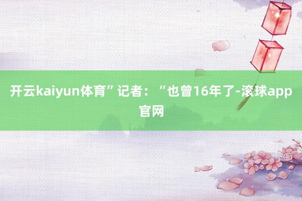 开云kaiyun体育”记者：“也曾16年了-滚球app官网